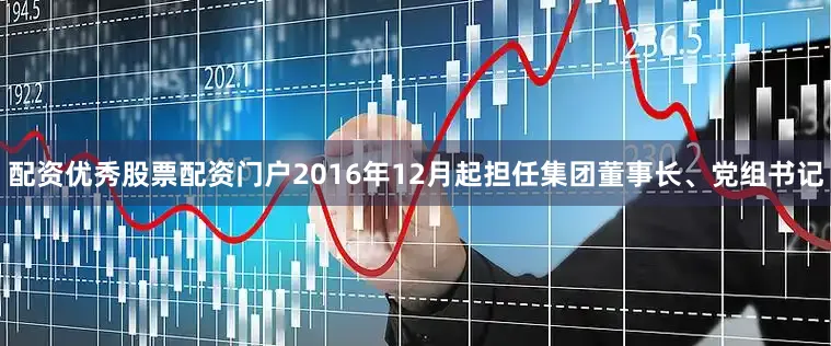 配资优秀股票配资门户2016年12月起担任集团董事长、党组书记