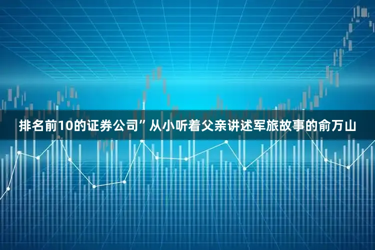 排名前10的证券公司”从小听着父亲讲述军旅故事的俞万山