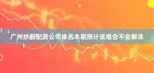 广州炒股配资公司排名本期预计该组合不会解冻
