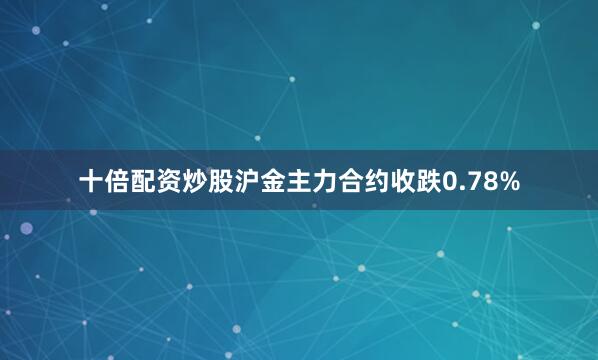 十倍配资炒股沪金主力合约收跌0.78%