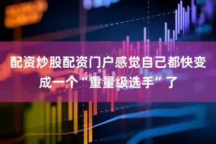 配资炒股配资门户感觉自己都快变成一个“重量级选手”了