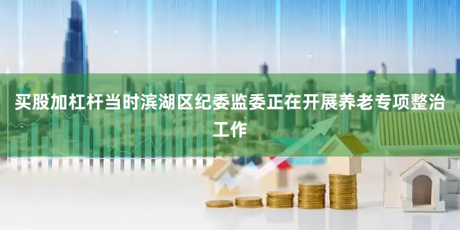 买股加杠杆当时滨湖区纪委监委正在开展养老专项整治工作