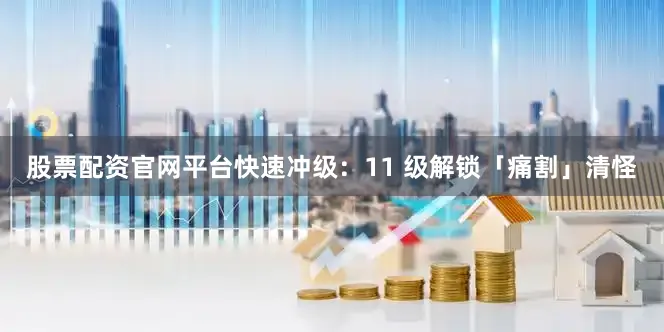 股票配资官网平台快速冲级：11 级解锁「痛割」清怪