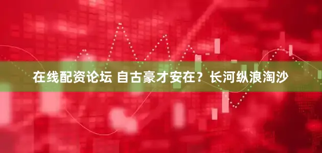 在线配资论坛 自古豪才安在？长河纵浪淘沙
