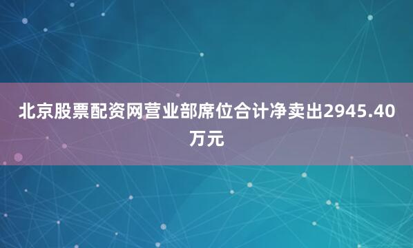 北京股票配资网营业部席位合计净卖出2945.40万元